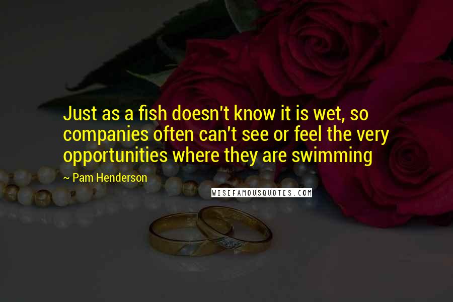 Pam Henderson Quotes: Just as a fish doesn't know it is wet, so companies often can't see or feel the very opportunities where they are swimming