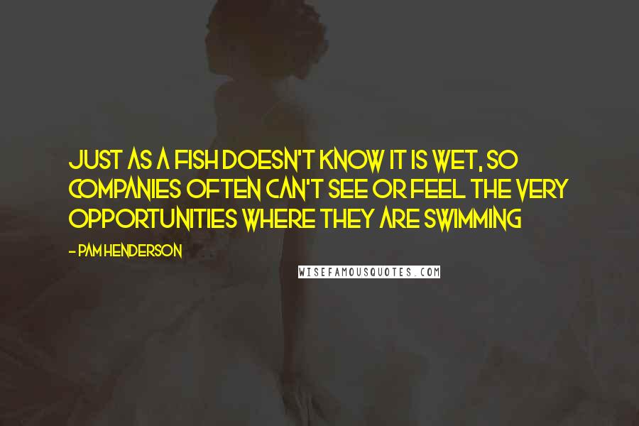 Pam Henderson Quotes: Just as a fish doesn't know it is wet, so companies often can't see or feel the very opportunities where they are swimming