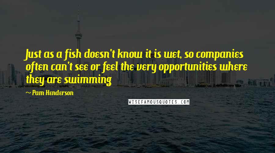 Pam Henderson Quotes: Just as a fish doesn't know it is wet, so companies often can't see or feel the very opportunities where they are swimming