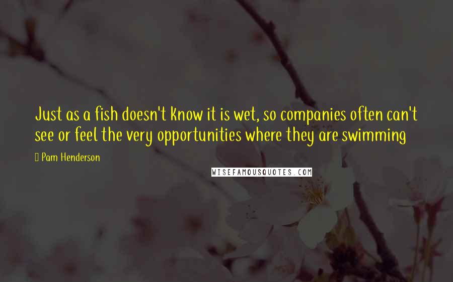 Pam Henderson Quotes: Just as a fish doesn't know it is wet, so companies often can't see or feel the very opportunities where they are swimming