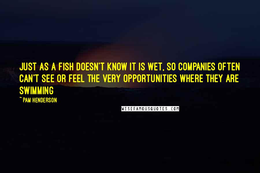 Pam Henderson Quotes: Just as a fish doesn't know it is wet, so companies often can't see or feel the very opportunities where they are swimming