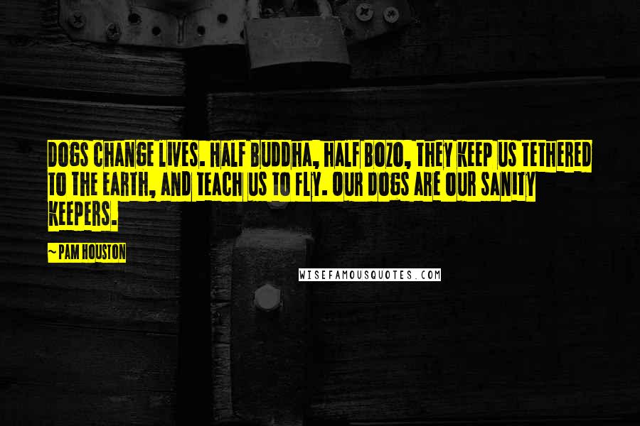 Pam Houston Quotes: Dogs change lives. Half Buddha, half Bozo, they keep us tethered to the earth, and teach us to fly. Our dogs are our sanity keepers.