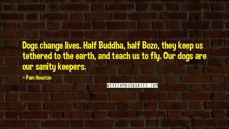 Pam Houston Quotes: Dogs change lives. Half Buddha, half Bozo, they keep us tethered to the earth, and teach us to fly. Our dogs are our sanity keepers.