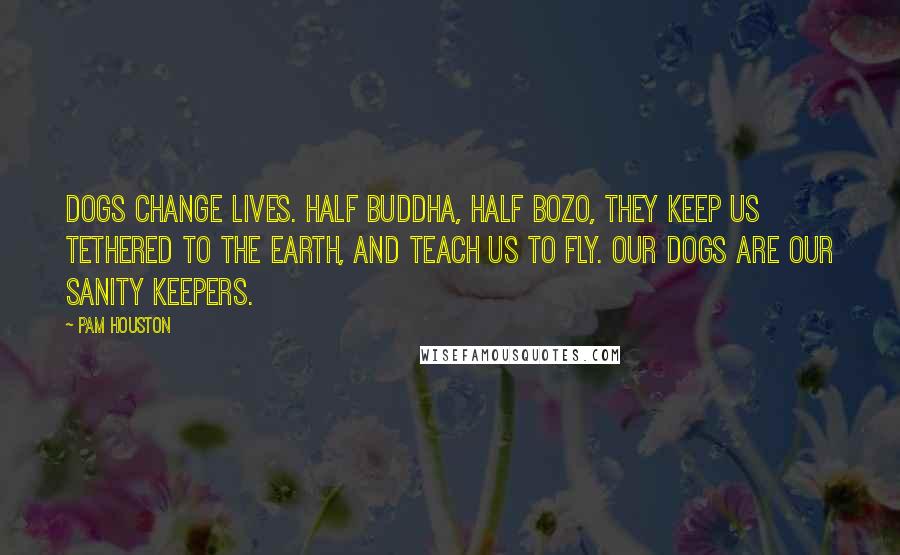 Pam Houston Quotes: Dogs change lives. Half Buddha, half Bozo, they keep us tethered to the earth, and teach us to fly. Our dogs are our sanity keepers.