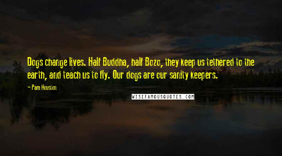 Pam Houston Quotes: Dogs change lives. Half Buddha, half Bozo, they keep us tethered to the earth, and teach us to fly. Our dogs are our sanity keepers.