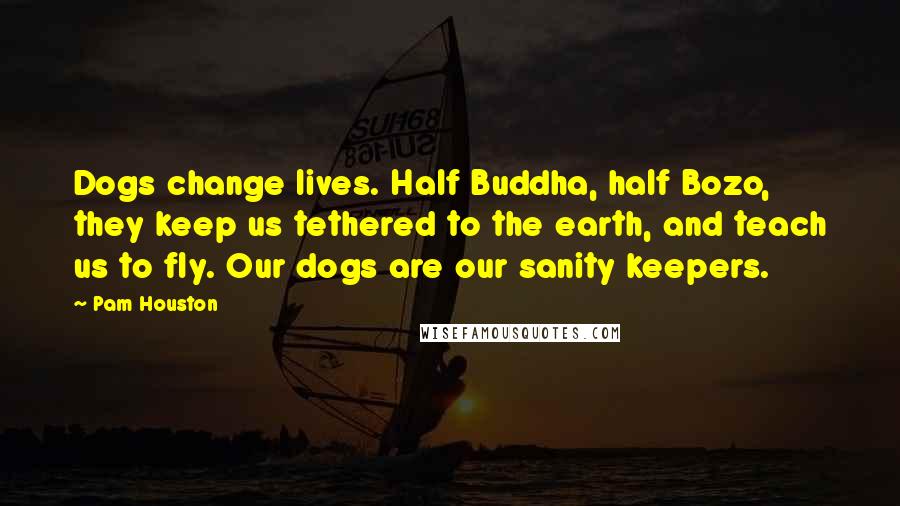 Pam Houston Quotes: Dogs change lives. Half Buddha, half Bozo, they keep us tethered to the earth, and teach us to fly. Our dogs are our sanity keepers.