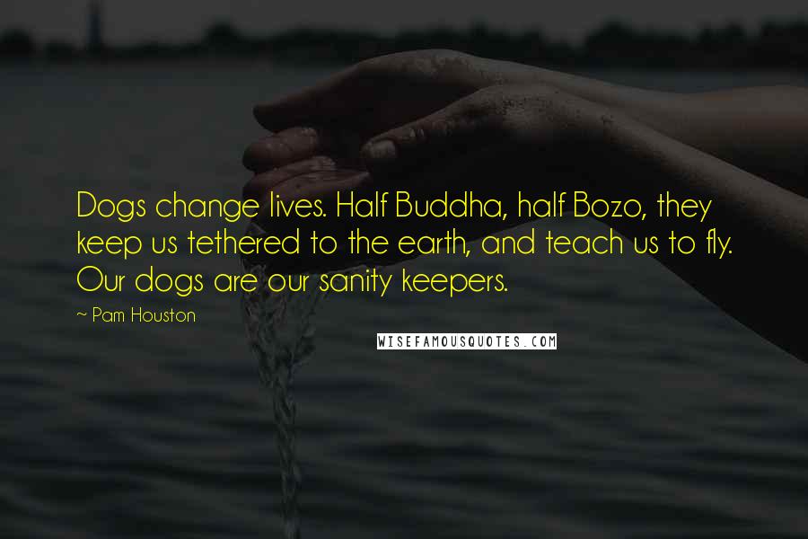 Pam Houston Quotes: Dogs change lives. Half Buddha, half Bozo, they keep us tethered to the earth, and teach us to fly. Our dogs are our sanity keepers.
