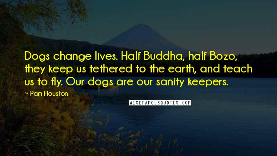 Pam Houston Quotes: Dogs change lives. Half Buddha, half Bozo, they keep us tethered to the earth, and teach us to fly. Our dogs are our sanity keepers.