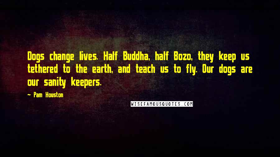 Pam Houston Quotes: Dogs change lives. Half Buddha, half Bozo, they keep us tethered to the earth, and teach us to fly. Our dogs are our sanity keepers.