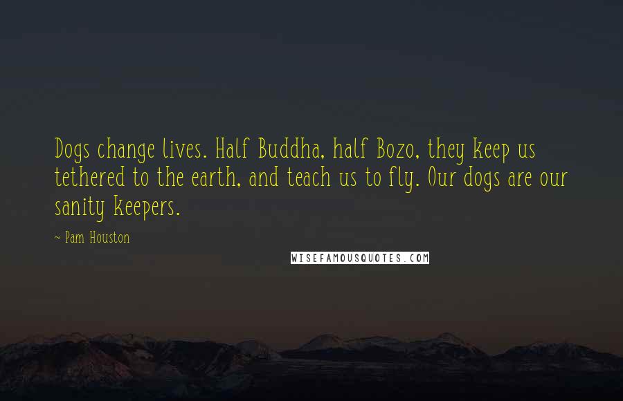 Pam Houston Quotes: Dogs change lives. Half Buddha, half Bozo, they keep us tethered to the earth, and teach us to fly. Our dogs are our sanity keepers.