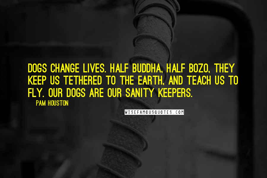 Pam Houston Quotes: Dogs change lives. Half Buddha, half Bozo, they keep us tethered to the earth, and teach us to fly. Our dogs are our sanity keepers.