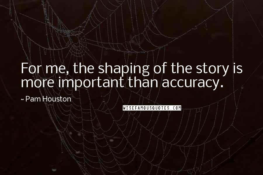 Pam Houston Quotes: For me, the shaping of the story is more important than accuracy.