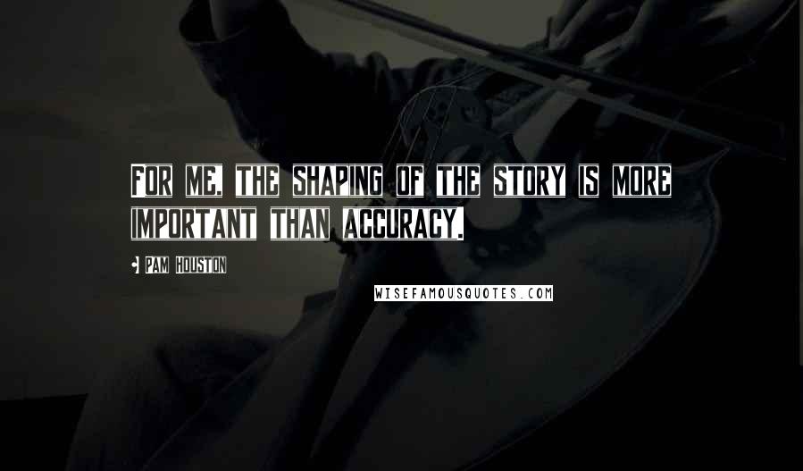 Pam Houston Quotes: For me, the shaping of the story is more important than accuracy.