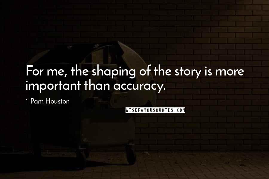 Pam Houston Quotes: For me, the shaping of the story is more important than accuracy.