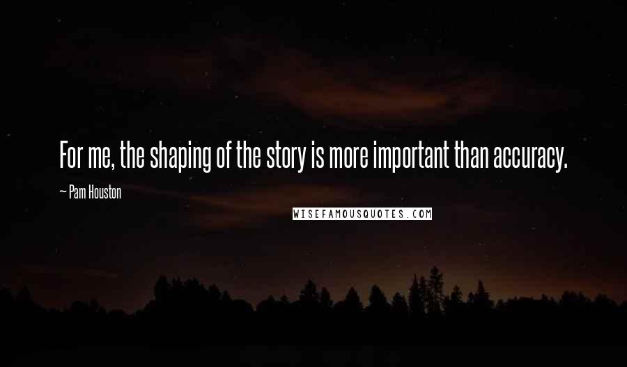 Pam Houston Quotes: For me, the shaping of the story is more important than accuracy.