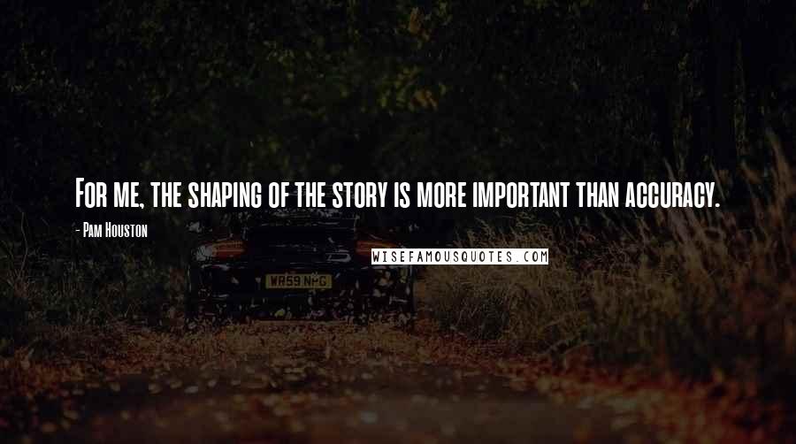 Pam Houston Quotes: For me, the shaping of the story is more important than accuracy.