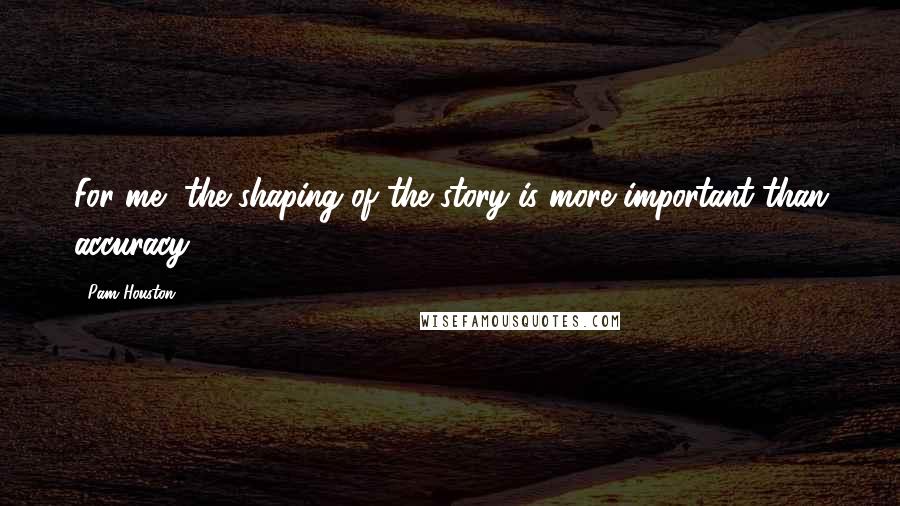 Pam Houston Quotes: For me, the shaping of the story is more important than accuracy.