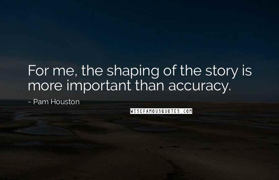 Pam Houston Quotes: For me, the shaping of the story is more important than accuracy.