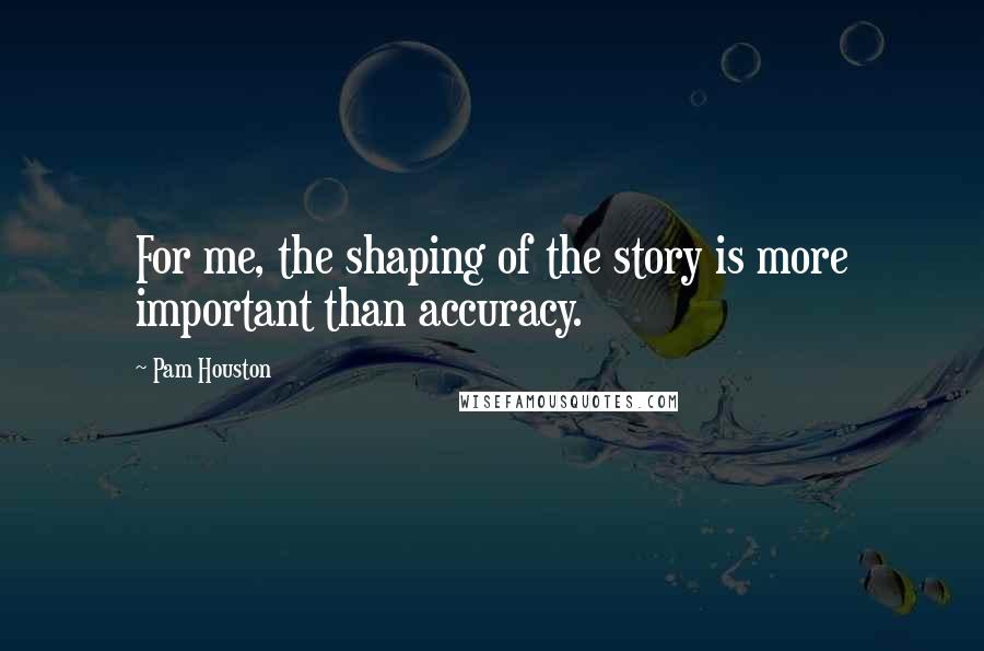 Pam Houston Quotes: For me, the shaping of the story is more important than accuracy.