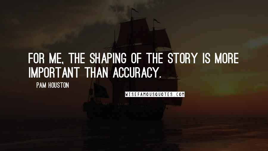 Pam Houston Quotes: For me, the shaping of the story is more important than accuracy.