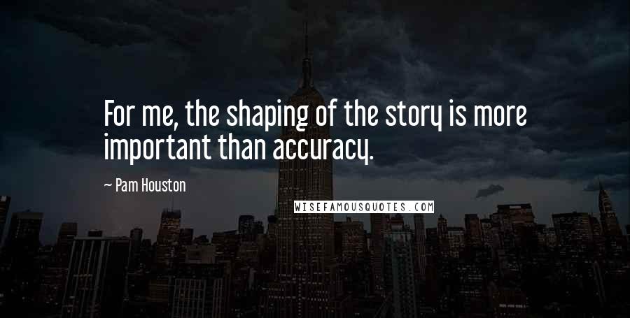 Pam Houston Quotes: For me, the shaping of the story is more important than accuracy.