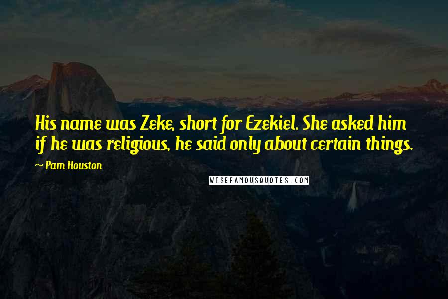 Pam Houston Quotes: His name was Zeke, short for Ezekiel. She asked him if he was religious, he said only about certain things.