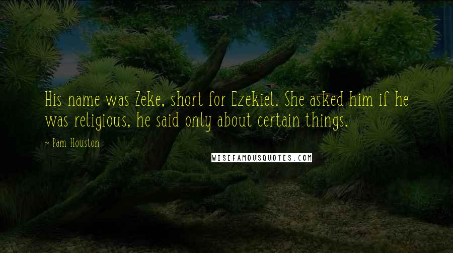 Pam Houston Quotes: His name was Zeke, short for Ezekiel. She asked him if he was religious, he said only about certain things.