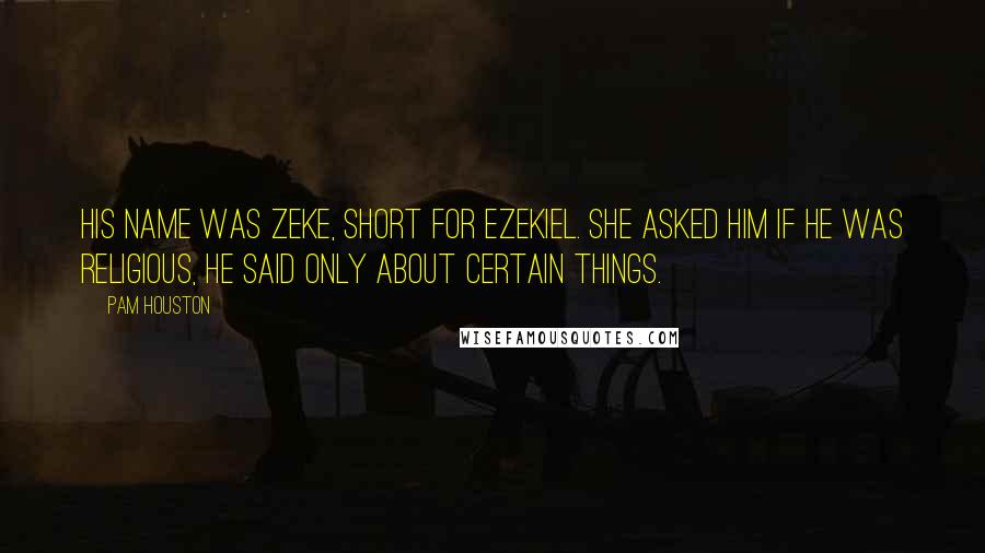 Pam Houston Quotes: His name was Zeke, short for Ezekiel. She asked him if he was religious, he said only about certain things.