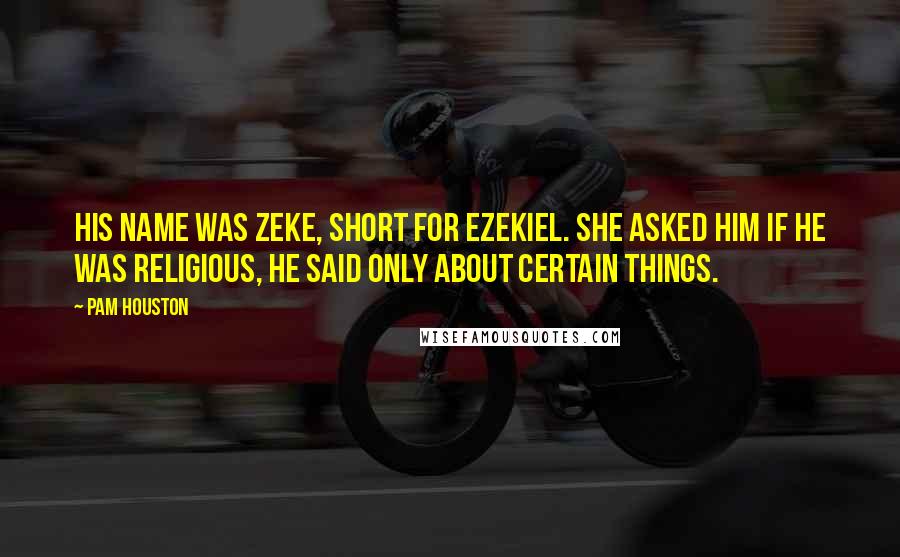 Pam Houston Quotes: His name was Zeke, short for Ezekiel. She asked him if he was religious, he said only about certain things.