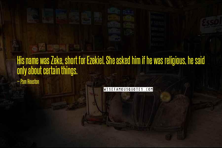 Pam Houston Quotes: His name was Zeke, short for Ezekiel. She asked him if he was religious, he said only about certain things.