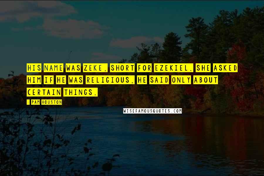 Pam Houston Quotes: His name was Zeke, short for Ezekiel. She asked him if he was religious, he said only about certain things.