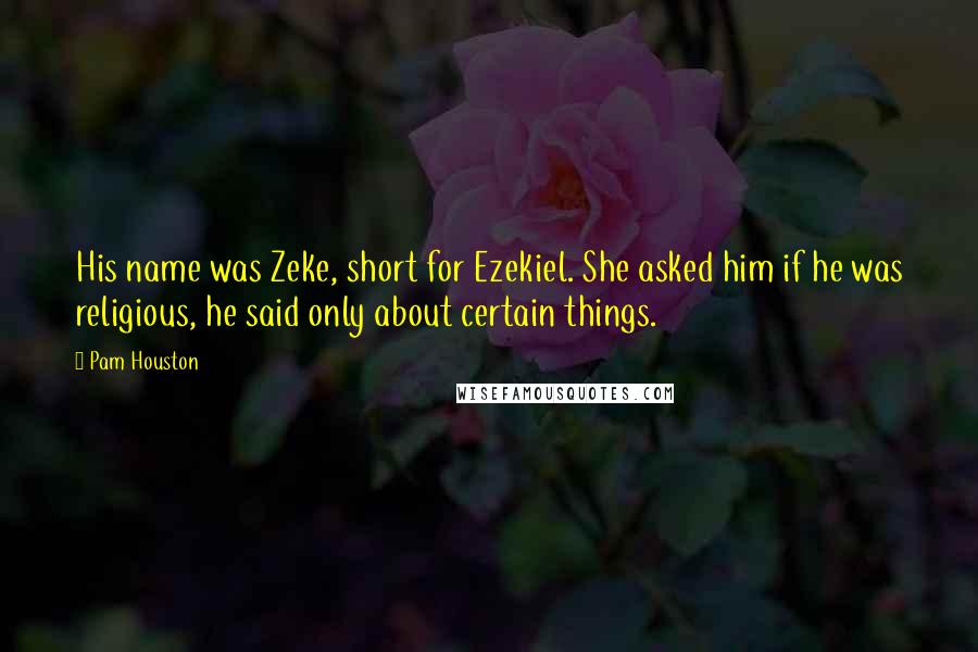 Pam Houston Quotes: His name was Zeke, short for Ezekiel. She asked him if he was religious, he said only about certain things.