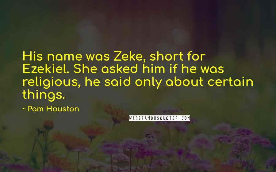 Pam Houston Quotes: His name was Zeke, short for Ezekiel. She asked him if he was religious, he said only about certain things.