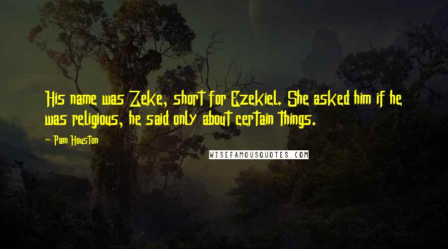 Pam Houston Quotes: His name was Zeke, short for Ezekiel. She asked him if he was religious, he said only about certain things.