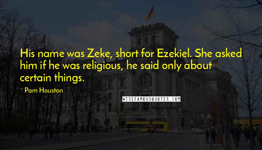 Pam Houston Quotes: His name was Zeke, short for Ezekiel. She asked him if he was religious, he said only about certain things.