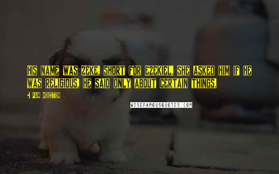 Pam Houston Quotes: His name was Zeke, short for Ezekiel. She asked him if he was religious, he said only about certain things.