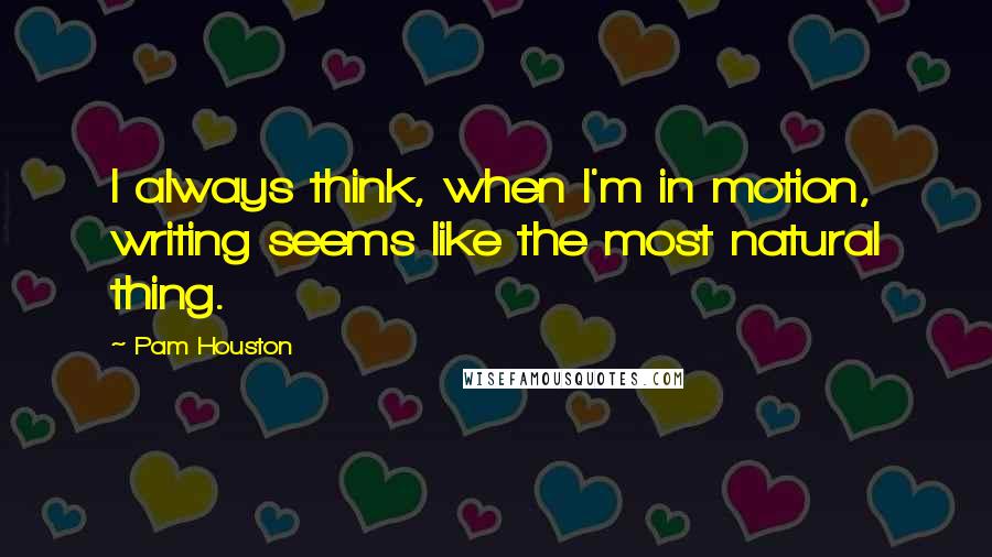 Pam Houston Quotes: I always think, when I'm in motion, writing seems like the most natural thing.