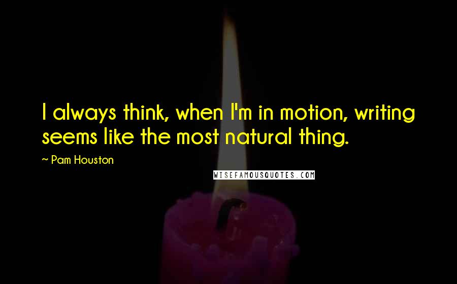 Pam Houston Quotes: I always think, when I'm in motion, writing seems like the most natural thing.