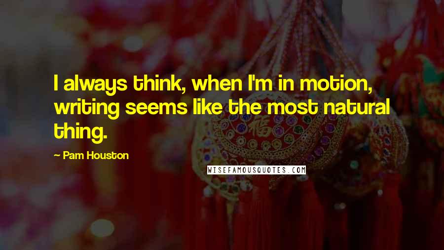 Pam Houston Quotes: I always think, when I'm in motion, writing seems like the most natural thing.