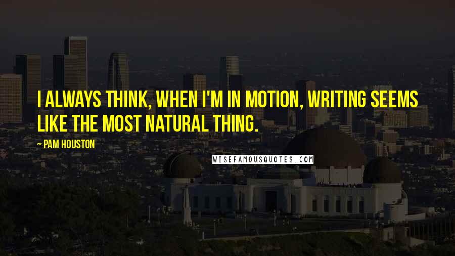 Pam Houston Quotes: I always think, when I'm in motion, writing seems like the most natural thing.