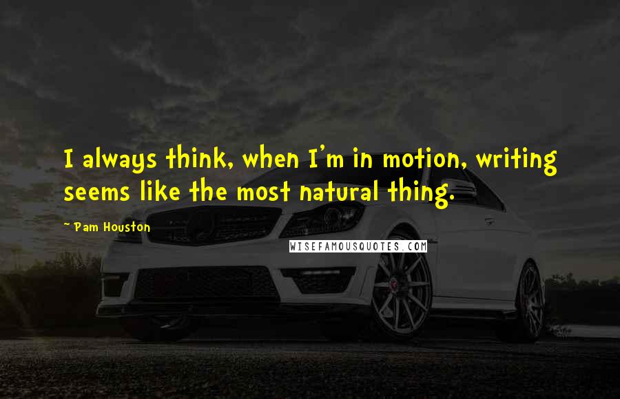 Pam Houston Quotes: I always think, when I'm in motion, writing seems like the most natural thing.