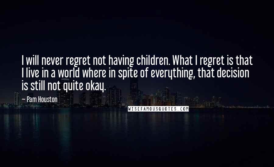 Pam Houston Quotes: I will never regret not having children. What I regret is that I live in a world where in spite of everything, that decision is still not quite okay.