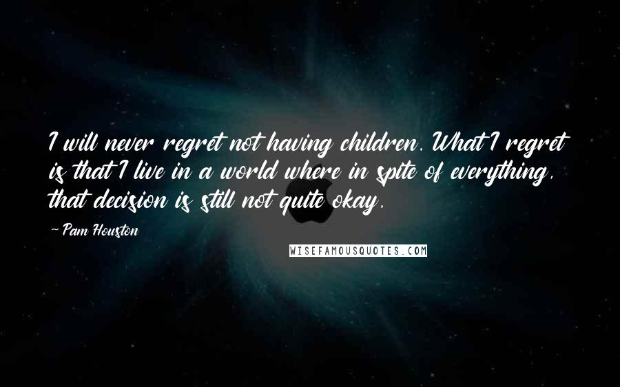 Pam Houston Quotes: I will never regret not having children. What I regret is that I live in a world where in spite of everything, that decision is still not quite okay.