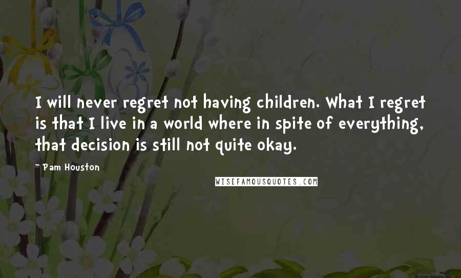 Pam Houston Quotes: I will never regret not having children. What I regret is that I live in a world where in spite of everything, that decision is still not quite okay.