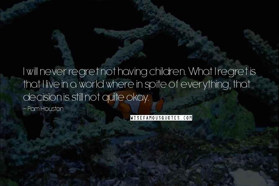 Pam Houston Quotes: I will never regret not having children. What I regret is that I live in a world where in spite of everything, that decision is still not quite okay.