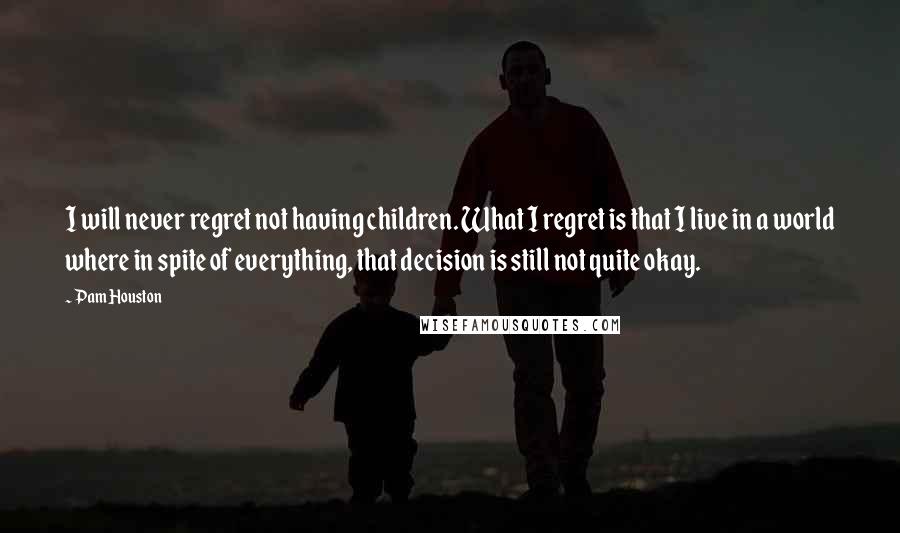 Pam Houston Quotes: I will never regret not having children. What I regret is that I live in a world where in spite of everything, that decision is still not quite okay.