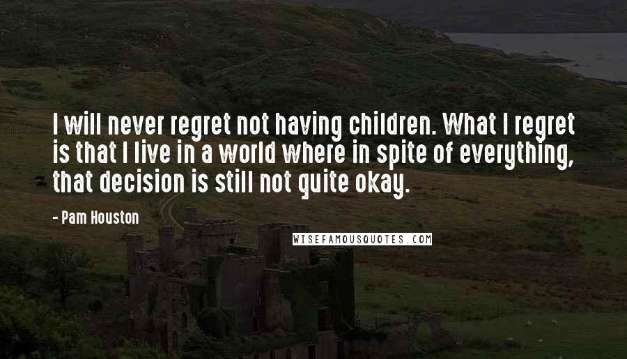 Pam Houston Quotes: I will never regret not having children. What I regret is that I live in a world where in spite of everything, that decision is still not quite okay.