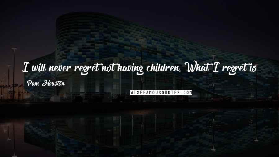 Pam Houston Quotes: I will never regret not having children. What I regret is that I live in a world where in spite of everything, that decision is still not quite okay.