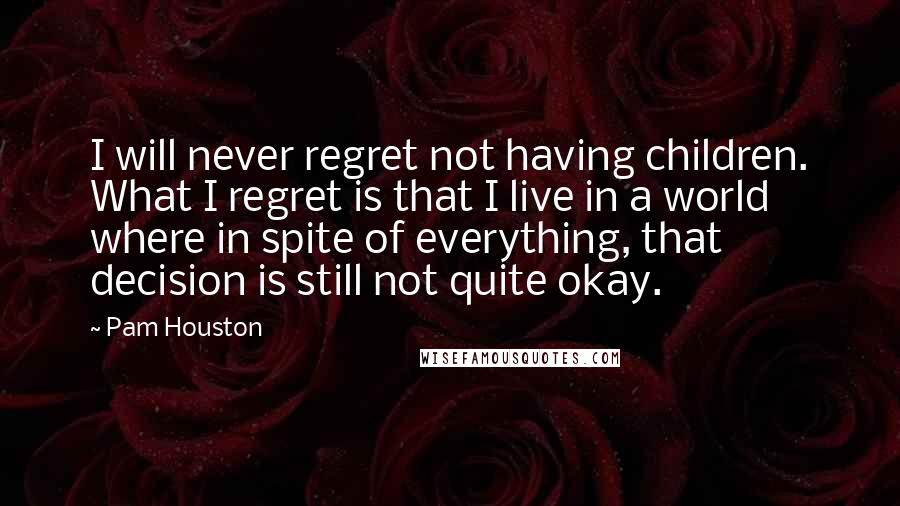 Pam Houston Quotes: I will never regret not having children. What I regret is that I live in a world where in spite of everything, that decision is still not quite okay.