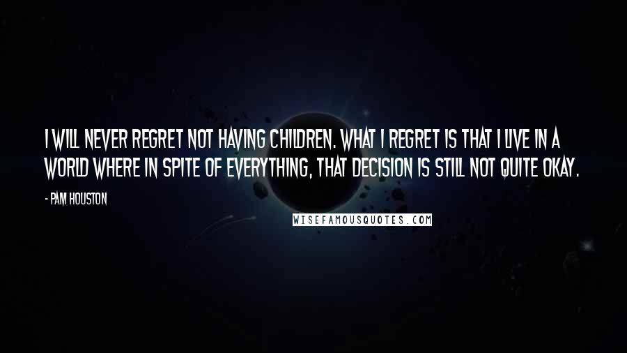 Pam Houston Quotes: I will never regret not having children. What I regret is that I live in a world where in spite of everything, that decision is still not quite okay.